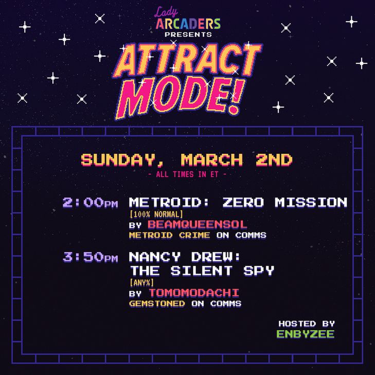 Attract Mode!
Sunday, March 2nd
2pm ET Metroid Zero Mission by BeamQueenSol with Metroid Crime on comms.
3:50pm ET Nancy Drew: The Silent Spy by Tomomodachi with Gemstoned on comms.

Enbyzee is our host!