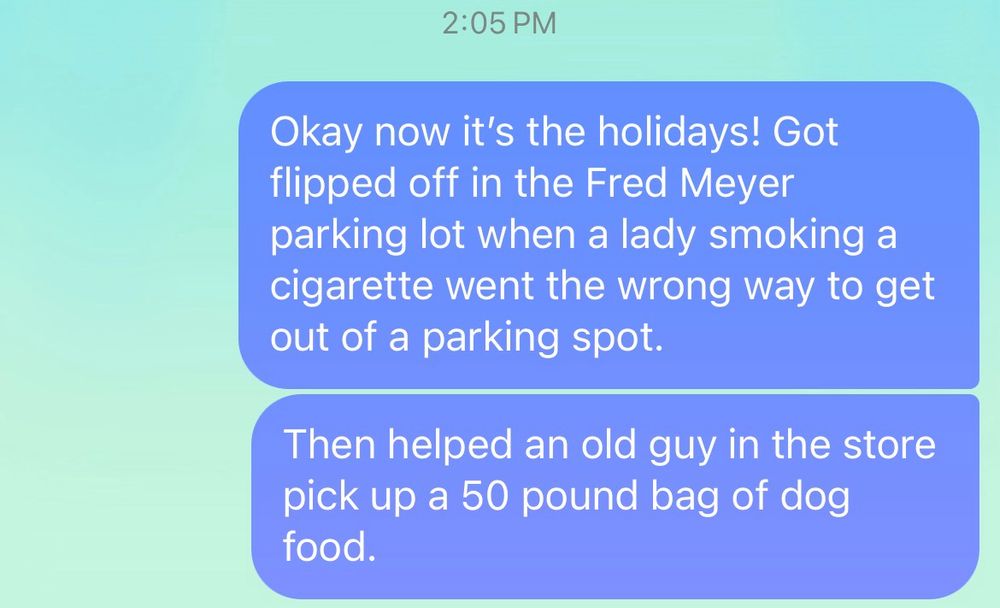 Picture of a text I wrote that a lady flipped off in the parking lot. Then I helped a nice old guy pick up a heavy bag of dog food. 