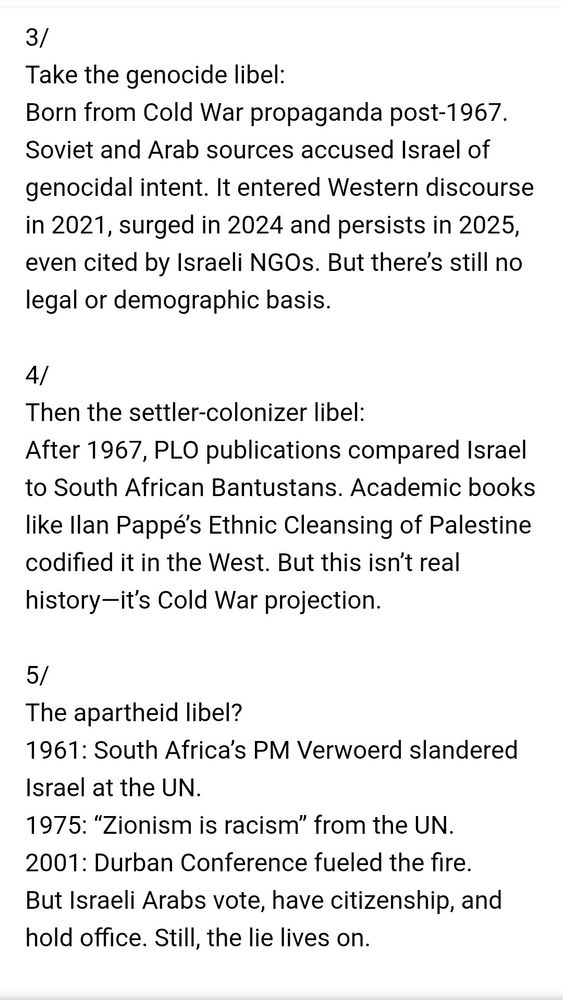 3/

Take the genocide libel:

Born from Cold War propaganda post-1967. Soviet and Arab sources accused Israel of genocidal intent. It entered Western discourse in 2021, surged in 2024 and persists in 2025, even cited by Israeli NGOs. But there's still no legal or demographic basis.

4/

Then the settler-colonizer libel: After 1967, PLO publications compared Israel to South African Bantustans. Academic books like llan Pappé's Ethnic Cleansing of Palestine codified it in the West. But this isn't real history-it's Cold War projection.

5/

The apartheid libel?

1961: South Africa's PM Verwoerd slandered Israel at the UN.

1975: "Zionism is racism" from the UN. 2001: Durban Conference fueled the fire. But Israeli Arabs vote, have citizenship, and hold office. Still, the lie lives on.