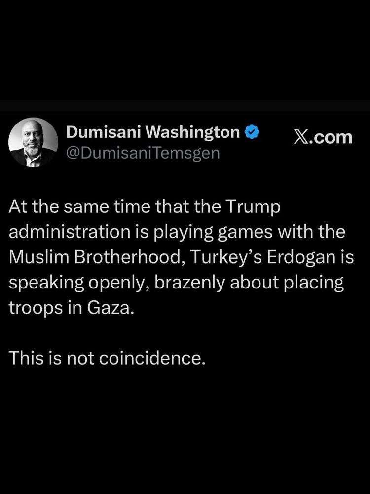 X.com

Dumisani Washington

@DumisaniTemsgen

At the same time that the Trump administration is playing games with the Muslim Brotherhood, Turkey's Erdogan is speaking openly, brazenly about placing troops in Gaza.

This is not coincidence