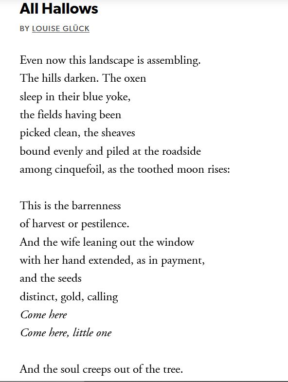 All Hallows
By Louise Glück
Even now this landscape is assembling.
The hills darken. The oxen
sleep in their blue yoke,
the fields having been
picked clean, the sheaves
bound evenly and piled at the roadside
among cinquefoil, as the toothed moon rises:

This is the barrenness
of harvest or pestilence.
And the wife leaning out the window
with her hand extended, as in payment,
and the seeds
distinct, gold, calling
Come here
Come here, little one

And the soul creeps out of the tree.