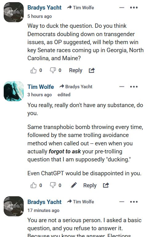 Bradys Yacht 

Way to duck the question. Do you think Democrats doubling down on transgender issues, as OP suggested, will help them win key Senate races coming up in Georgia, North Carolina, and Maine?

Tim Wolfe 

You really, really don't have any substance, do you.

Same transphobic bomb throwing every time, followed by the same trolling avoidance method when called out -- even when you actually forgot to ask your pre-trolling question that I am supposedly "ducking."

Even ChatGPT would be disappointed in you.

Bradys Yacht 

You are not a serious person. I asked a basic question, and you refuse to answer it yarglebargleyarglebargleyarglebargle