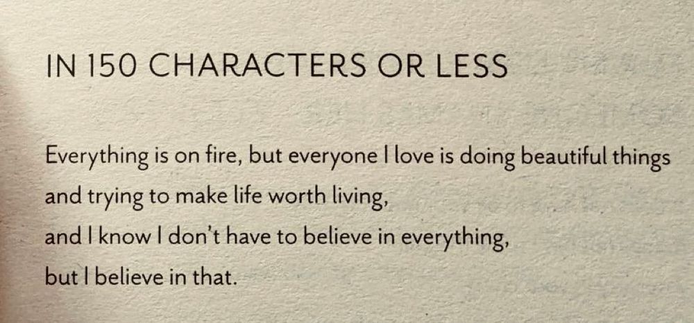 In 150 Characters or Lesss

Everything is on fire, but everyone I love is doing beautiful things
and trying to make life worth living,
and I know I don't have to believe in everything,
but I believe in that.
