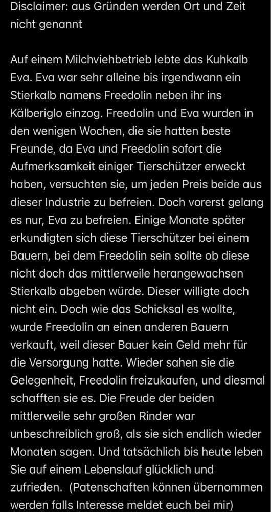 Disclaimer: aus Gründen werden Ort und Zeit nicht genannt
Auf einem Milchviehbetrieb lebte das Kuhkalb Eva. Eva war sehr alleine bis irgendwann ein Stierkalb namens Freedolin neben ihr ins Kälberiglo einzog. Freedolin und Eva wurden in den wenigen Wochen, die sie hatten beste Freunde, da Eva und Freedolin sofort die Aufmerksamkeit einiger Tierschützer erweckt haben, versuchten sie, um jeden Preis beide aus dieser Industrie zu befreien. Doch vorerst gelang es nur, Eva zu befreien. Einige Monate später erkundigten sich diese Tierschützer bei einem Bauern, bei dem Freedolin sein sollte ob diese nicht doch das mittlerweile herangewachsen Stierkalb abgeben würde. Dieser willigte doch nicht ein. Doch wie das Schicksal es wollte, wurde Freedolin an einen anderen Bauern verkauft, weil dieser Bauer kein Geld mehr für die Versorgung hatte. Wieder sahen sie die Gelegenheit, Freedolin freizukaufen, und diesmal schafften sie es. Die Freude der beiden mittlerweile sehr großen Rinder war unbeschreibl