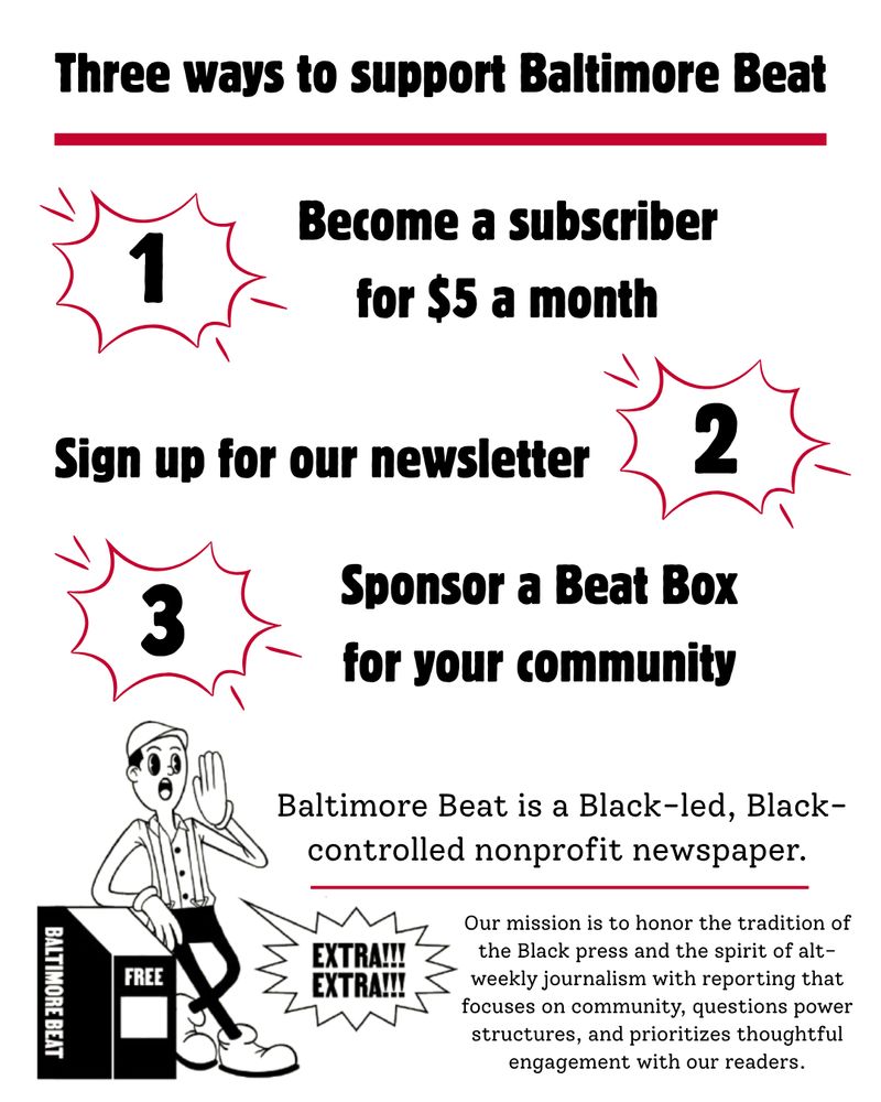 Black text reads: Three ways to support Baltimore Beat. 1. Become a subscriber for $5 a month. 2. Sign up for our newsletter 3. Sponsor a Beat Box for your community. Baltimore Beat is a Black-led, Black-controlled nonprofit newspaper. Our mission is to honor the tradition of the Black press and the spirit of alt-weekly journalism with reporting that focuses on community, questions power structures, and prioritizes thoughtful engagement with our readers. 

A little guy leans against a Baltimore Beat box yelling “extra extra!!!”
