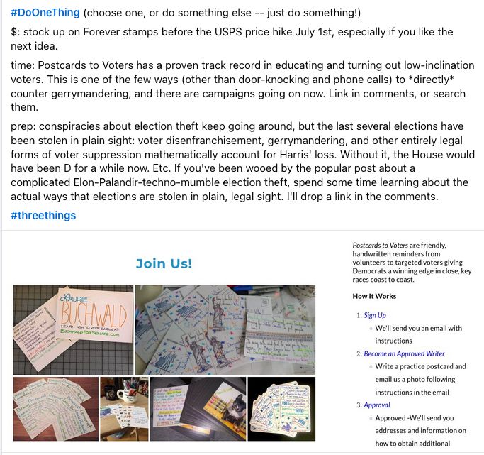 #DoOneThing (choose one, or do something else -- just do something!)

$: stock up on Forever stamps before the USPS price hike July 1st, especially if you like the next idea.

time: Postcards to Voters has a proven track record in educating and turning out low-inclination voters. This is one of the few ways (other than door-knocking and phone calls) to *directly* counter gerrymandering, and there are campaigns going on now. Link in comments, or search them.

prep: conspiracies about election theft keep going around, but the last several elections have been stolen in plain sight: voter disenfranchisement, gerrymandering, and other entirely legal forms of voter suppression mathematically account for Harris' loss. Without it, the House would have been D for a while now. Etc. If you've been wooed by the popular post about a complicated Elon-Palandir-techno-mumble election theft, spend some time learning about the actual ways that elections are stolen in plain, legal sight. I'll drop a link in the comments.

#threethings