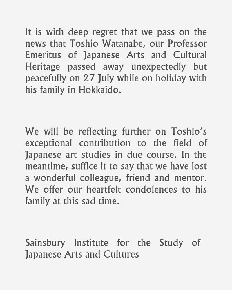 English text on a grey background that reads:

It is with deep regret that we pass on the news that Toshio Watanabe, our Professor Emeritus of Japanese Arts and Cultural Heritage passed away unexpectedly but peacefully on 27 July while on holiday with his family in Hokkaido.
We will be reflecting further on Toshio’s exceptional contribution to the field of Japanese art studies in due course. In the meantime, suffice it to say that we have lost a wonderful colleague, friend and mentor. We offer our heartfelt condolences to his family at this sad time.


Sainsbury Institute for the Study of Japanese Arts and Cultures
