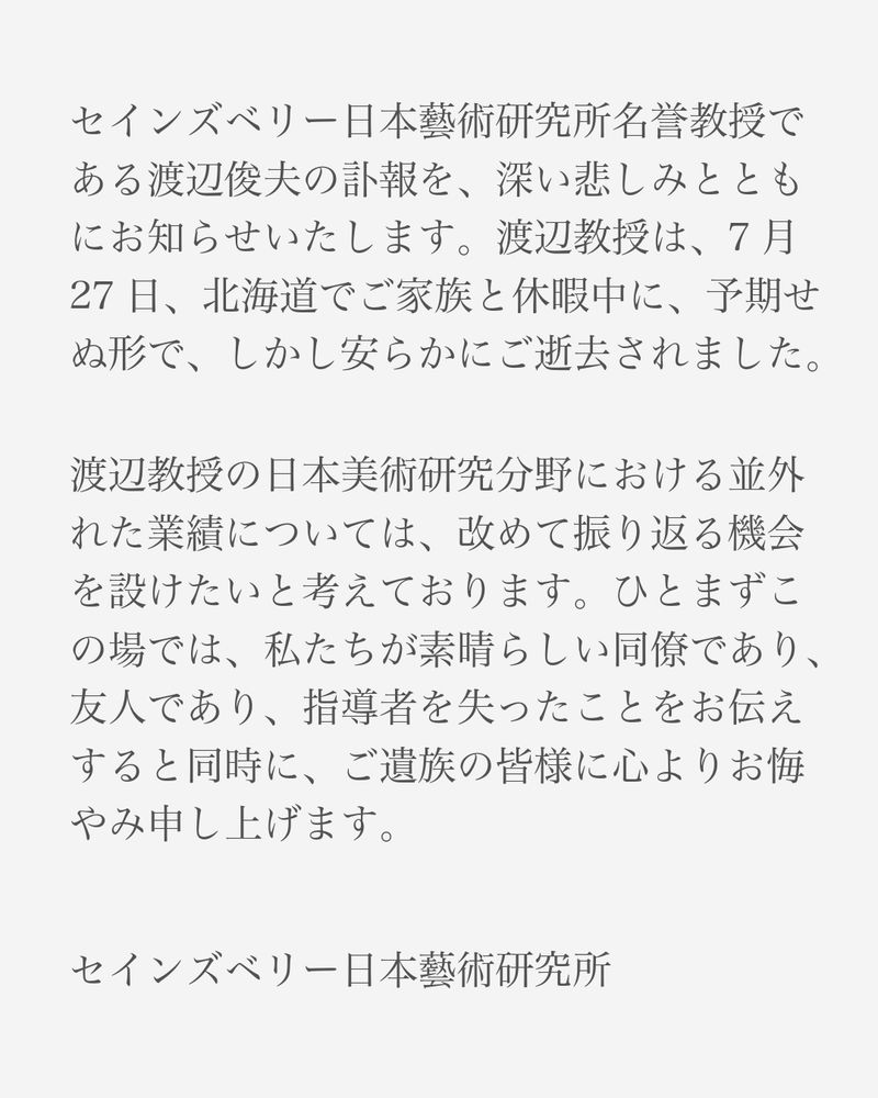 Text in Japanese on a grey background that reads:セインズベリー日本藝術研究所名誉教授である渡辺俊夫の訃報を、深い悲しみとともにお知らせいたします。渡辺教授は、7月27日、北海道でご家族と休暇中に、予期せぬ形で、しかし安らかにご逝去されました。渡辺教授の日本美術研究分野における並外れた業績については、改めて振り返る機会を設けたいと考えております。ひとまず、この場では、私たちが素晴らしい同僚であり、友人であり、指導者を失ったことをお伝えすると同時に、ご遺族の皆様に心よりお悔やみ申し上げます。
セインズベリー日本藝術研究所
