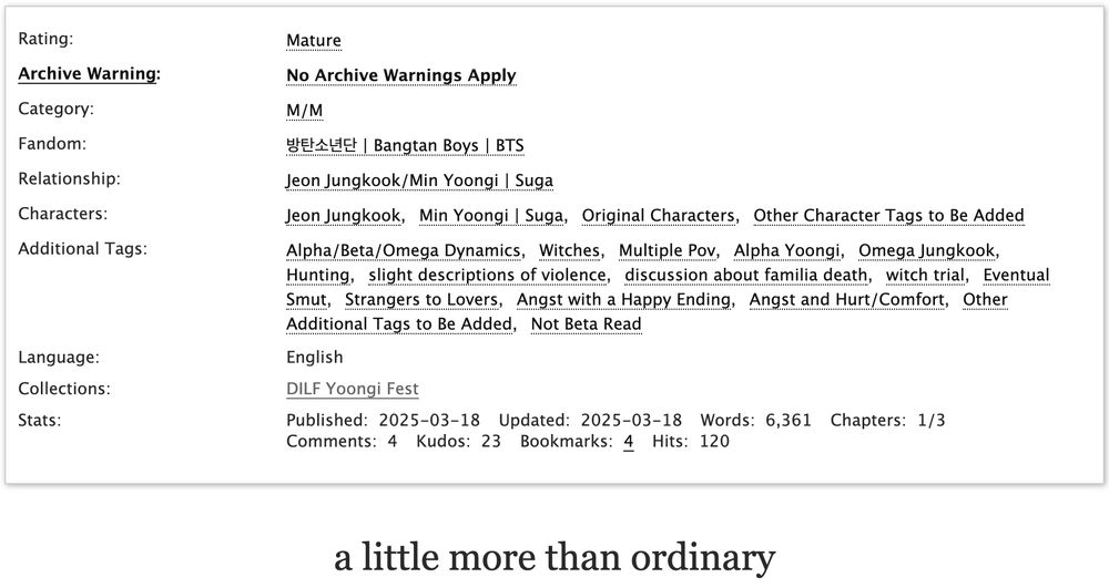 Rating:
Mature

Archive Warning:
No Archive Warnings Apply

Category:
M/M

Fandom:
방탄소년단 | Bangtan Boys | BTS

Relationship:
Jeon Jungkook/Min Yoongi | Suga

Characters:
Jeon JungkookMin Yoongi | SugaOriginal Characters Other Character Tags to Be Added

Additional Tags:
Alpha/Beta/Omega DynamicsWitchesMultiple PovAlpha YoongiOmega JungkookHuntingslight descriptions of violencediscussion about familia deathwitch trialEventual SmutStrangers to LoversAngst with a Happy EndingAngst and Hurt/ComfortOther Additional Tags to Be AddedNot Beta Read

Language:English