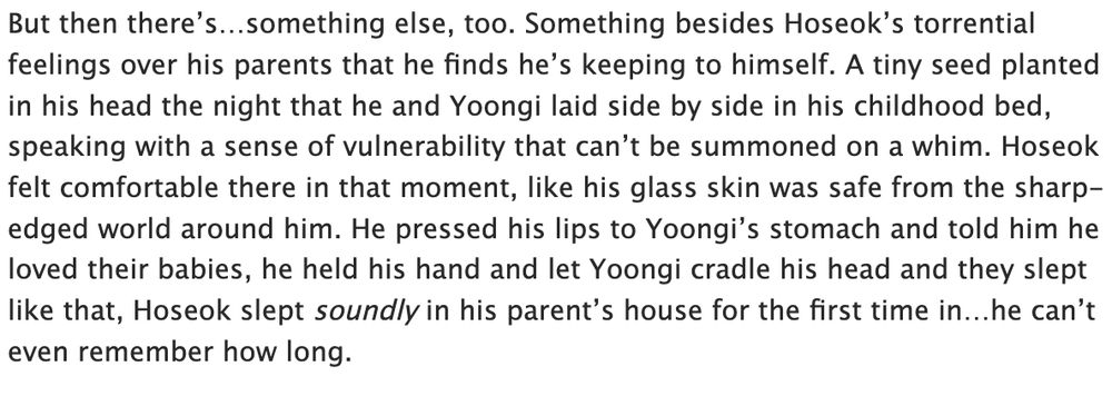 But then there’s…something else, too. Something besides Hoseok’s torrential feelings over his parents that he finds he’s keeping to himself. A tiny seed planted in his head the night that he and Yoongi laid side by side in his childhood bed, speaking with a sense of vulnerability that can’t be summoned on a whim. Hoseok felt comfortable there in that moment, like his glass skin was safe from the sharp-edged world around him. He pressed his lips to Yoongi’s stomach and told him he loved their babies, he held his hand and let Yoongi cradle his head and they slept like that, Hoseok slept soundly in his parent’s house for the first time in…he can’t even remember how long. 