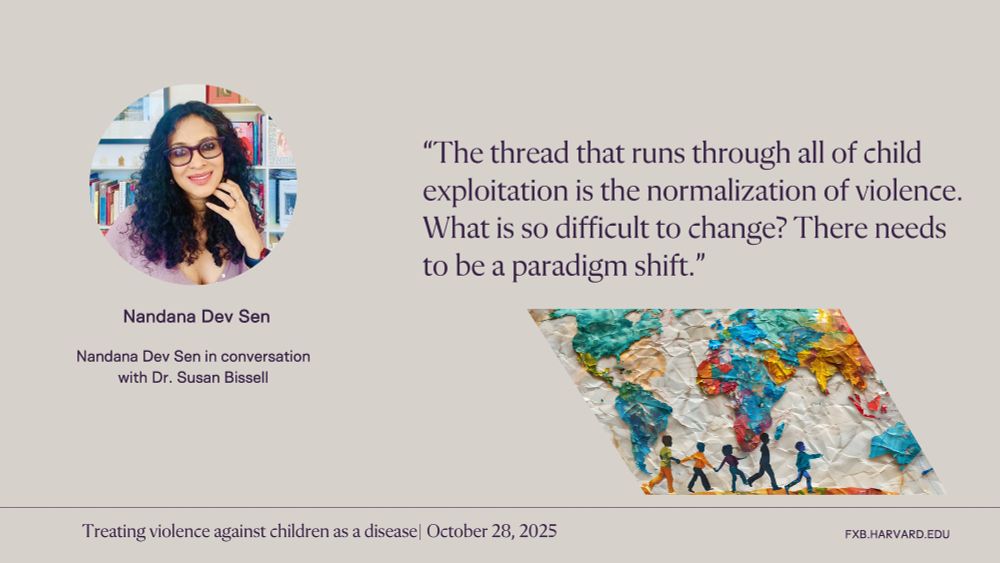“The thread that runs through all of child exploitation is the normalization of violence. What is so difficult to change? There needs to be a paradigm shift.” Nandana Dev Sen. Treating violence against children as a disease, October 28, 2025.