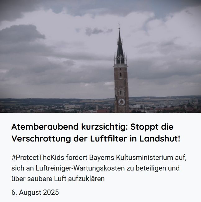 Alt-Text:
Visual zur verlinkten Pressemitteilung, auf der Webseite der Initiative #ProtectTheKids unter https://luftfilterjetzt.de/presse/ zu finden.
Zu sehen ist als Illustration ein Foto mit einem Blick auf Landshut vor düsterem, wolkenverhangenen Himmel, wobei etwas unscharf rechts von der Bildmitte der hohe Backsteinturm der Martinskirche zu erkennen ist.
Darunter stehen die beiden Headlines der Pressemitteilung: 
"Atemberaubend kurzsichtig: Stoppt die Verschrottung der Luftfilter in Landshut! #ProtectTheKids fordert Bayerns Kultusministerium auf, sich an Luftreiniger-Wartungskosten zu beteiligen und über saubere Luft aufzuklären.
6. August 2025" 
