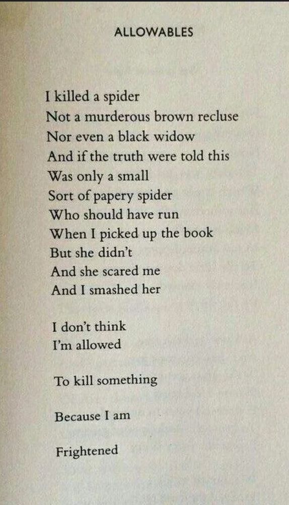 ALLOWABLES (by Nikki Giovanni)

I killed a spider

Not a murderous brown recluse

Nor even a black widow

Was only a small

And if the truth were told this Sort of papery spider Who should have run When I picked up the book But she didn't And she scared me

And I smashed her

I don't think I'm allowed

To kill something

Because I am

Frightened