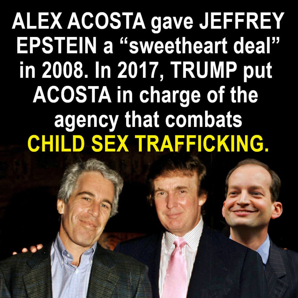 Photos: Epstein, Trump, and Alex Acosta. Caption: ALEX ACOSTA gave JEFFREY EPSTEIN a “sweetheart deal” in 2008. In 2017, TRUMP put ACOSTA in charge of the agency that combats CHILD SEX TRAFFICKING.