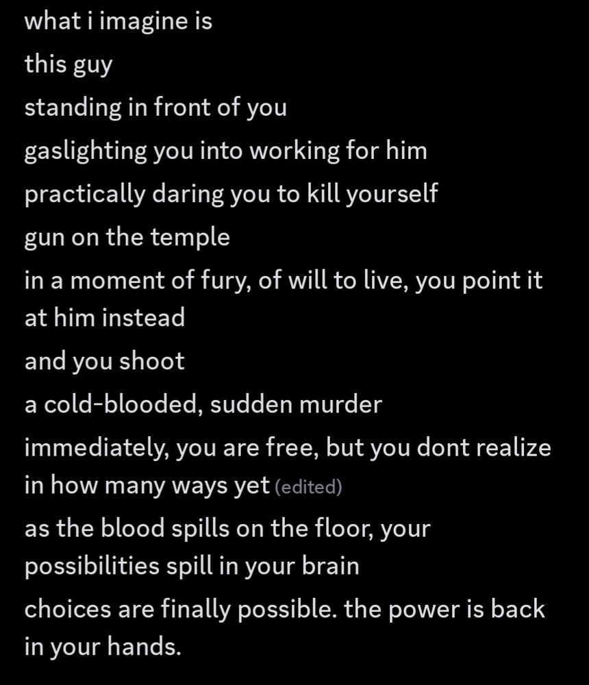 what i imagine is
this guy
standing in front of you
gaslighting you into working for him
practically daring you to kill yourself
gun on the temple
in a moment of fury, of will to live, you point it at him instead
and you shoot
a cold-blooded, sudden murder
immediately, you are free, but you dont realize in how many ways yet
as the blood spills on the floor, your possibilities spill in your brain
choices are finally possible. the power is back in your hands.