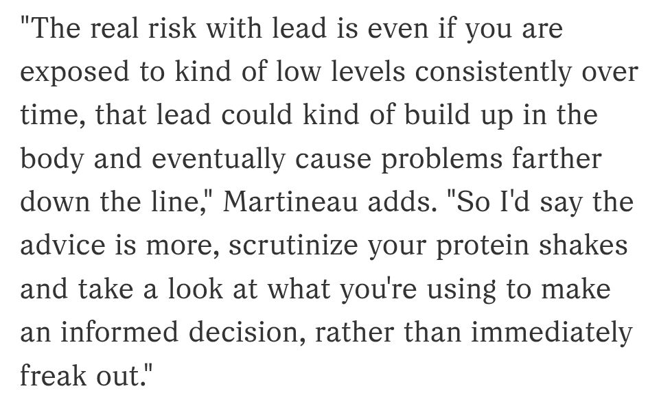 "The real risk with lead is even if you are exposed to kind of low levels consistently over time, that lead could kind of build up in the body and eventually cause problems farther down the line," Martineau adds. "So I'd say the advice is more, scrutinize your protein shakes and take a look at what you're using to make an informed decision, rather than immediately freak out."