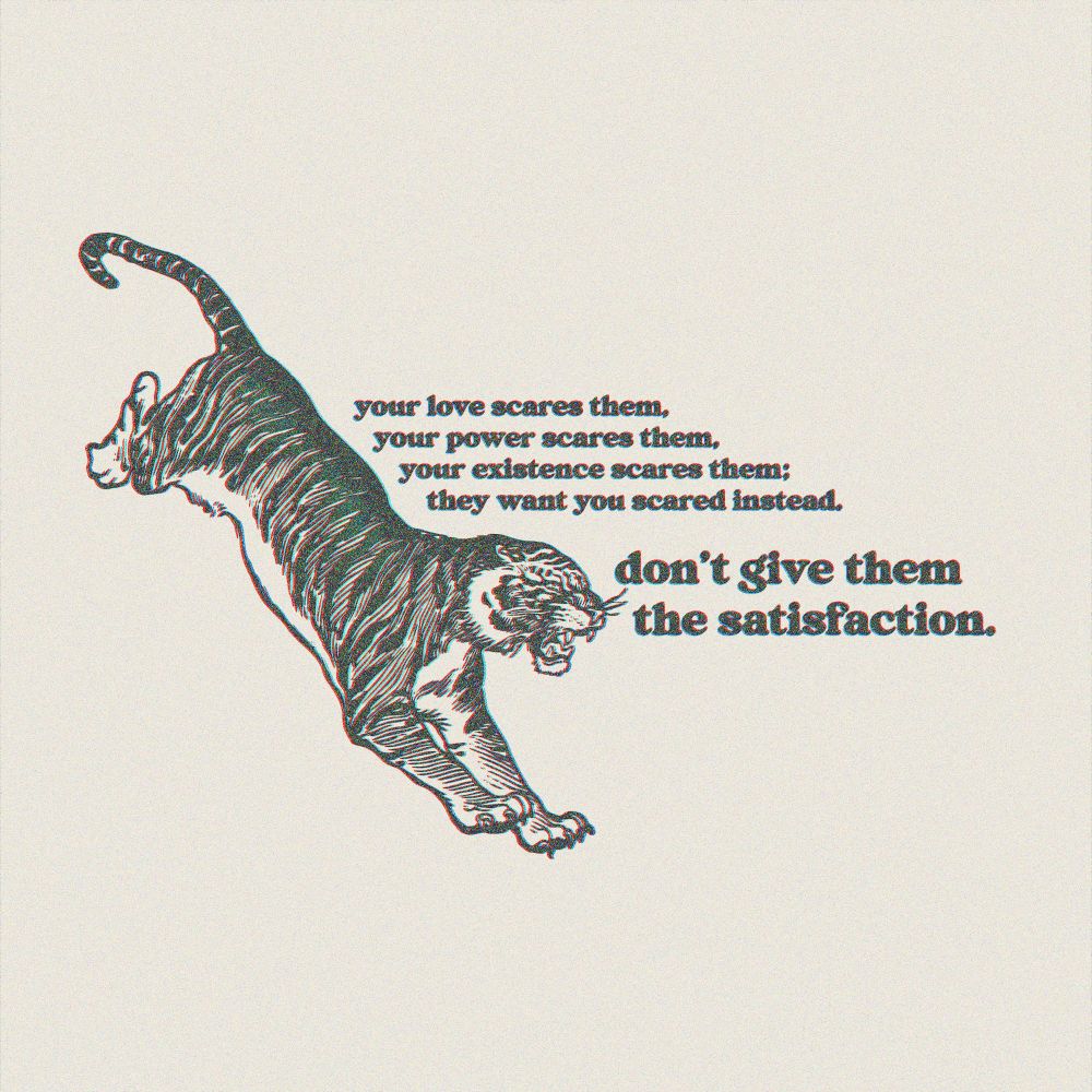 a textured tiger on a cream background. text reads "your love scares them, your power scares them, your existence scares them; they want you scared instead. don't give them the satisfaction."