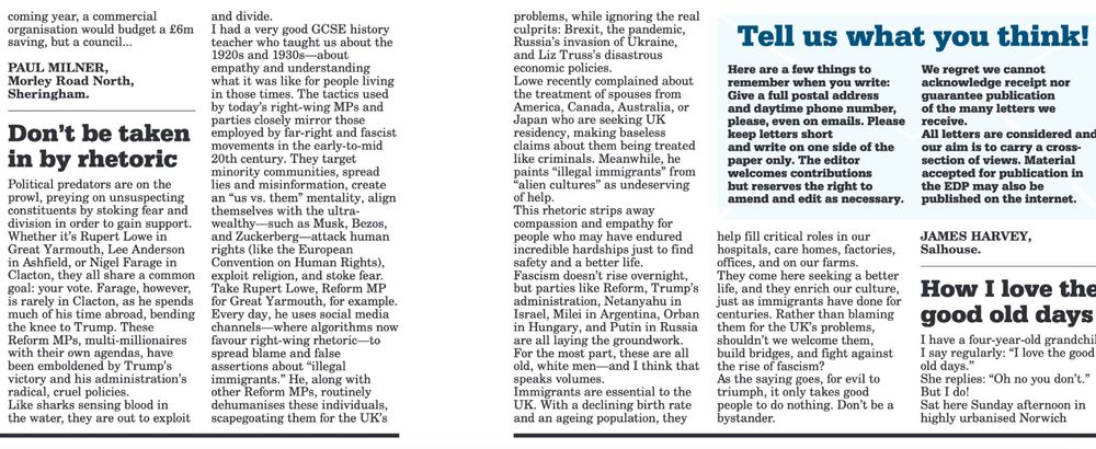 Political predators are on the prowl, preying on unsuspecting constituents by stoking fear and division in order to gain support. Whether it's Rupert Lowe in Great Yarmouth, Lee Anderson in Ashfield, or Nigel Farage in Clacton, they all share a common goal: your vote. Farage, however, is rarely in Clacton, as he spends much of his time abroad, bending the knee to Trump. These Reform MPs, multi-millionaires with their own agendas, have been emboldened by Trump's victory and his administration's radical, cruel policies. Like sharks sensing blood in the water, they are out to exploit and divide.

I had a very good GCSE history teacher who taught us about the 1920s and 1930s—about empathy and understanding what it was like for people living in those times. The tactics used by today’s right-wing MPs and parties closely mirror those employed by far-right and fascist movements in the early-to-mid 20th century. They target minority communities, spread lies and misinformation, create an “us vs. them” mentality, align themselves with the ultra-wealthy—such as Musk, Bezos, and Zuckerberg—attack human rights (like the European Convention on Human Rights), exploit religion, and stoke fear.

Take Rupert Lowe, Reform MP for Great Yarmouth, for example. Every day, he uses social media channels—where algorithms now favour right-wing rhetoric—to spread blame and false assertions about "illegal immigrants." He, along with other Reform MPs, routinely dehumanises these individuals, scapegoating them for the UK’s problems, while ignoring the real culprits: Brexit, the pandemic, Russia’s invasion of Ukraine, and Liz Truss’s disastrous economic policies.

Lowe recently complained about the treatment of spouses from America, Canada, Australia, or Japan who are seeking UK residency, making baseless claims about them being treated like criminals. Meanwhile, he paints "illegal immigrants" from "alien cultures" as undeserving of help. This rhetoric strips away compassion and empathy for people …
