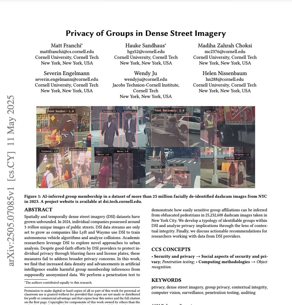 Paper PDF preview "Privacy of Groups in Dense Street Imagery" examines how massive street imagery datasets enable harmful group membership inferences despite individual anonymization techniques. This work applies contextual integrity to analyze appropriate information flows in increasingly dense urban data. Led by Matt Franchi, with Madiha Choksi, Severin Engelmann, Ph.D., Wendy Ju, and Helen Nissenbaum. Presenting at FAccT '25 in Athens. 