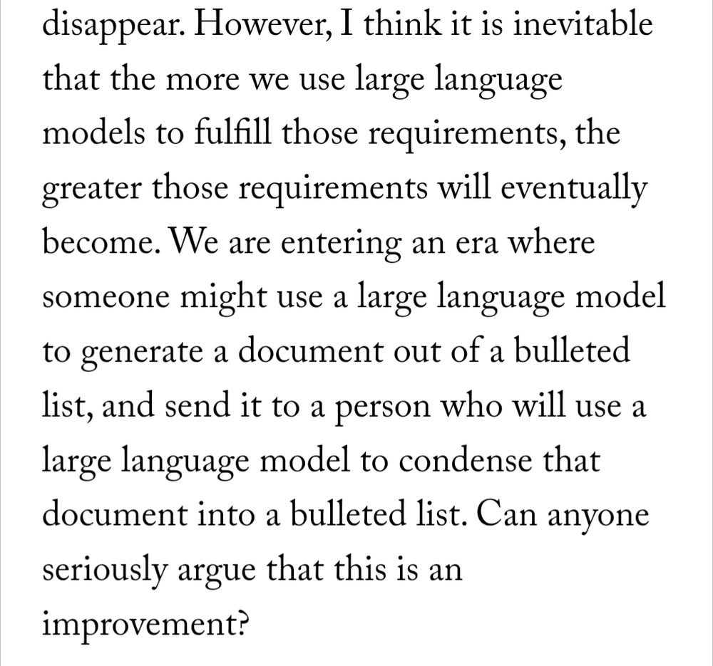 Excerpt from a New Yorker article by Ted Chiang about the use of generative AI in creating art: "However, I think it is inevitable that the more we use large language models to fulfill those requirements, the greater those requirements will eventually become. We are entering an era where someone might use a large language model to generate a document out of a bulleted list, and send it to a person who will use a large language model to condense that document into a bulleted list. Can anyone seriously argue this is an improvement?