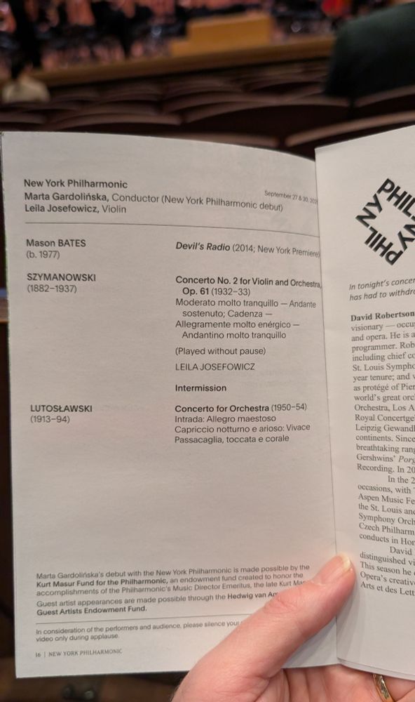 Program page held up with a partially filled stage in the background.

New York Philharmonic
September 27 & 30, 2025

Marta Gardolińska, Conductor (New York Philharmonic debut, though there is also an insert noting that she had to withdraw due to illness so David Robertson is conducting in her place).
Leila Josefowicz, Violin

Mason BATES
(b. 1977)
Devil's Radio (2014; New York Premiere

SZYMANOWSKI (1882-1937)
Concerto No. 2 for Violin and Orchestra Op. 61 (1932-33)

Intermission

LUTOSŁAWSKI
(1913-94)
Concerto for Orchestra (1950-54)