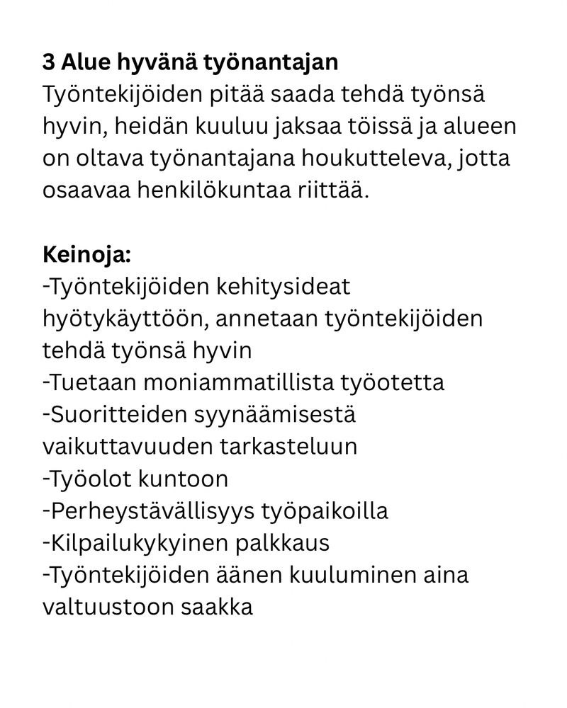 3. Alue hyvänä työnantajan
Työntekijöiden pitää saada tehdä työnsä hyvin, heidän kuuluu jaksaa töissä ja alueen on oltava työnantajana houkutteleva, jotta osaavaa henkilökuntaa riittää. 

Keinoja:
-Työntekijöiden kehitysideat hyötykäyttöön, annetaan työntekijöiden tehdä työnsä hyvin
-Tuetaan moniammatillista työotetta
-Suoritteiden syynäämisestä vaikuttavuuden tarkasteluun 
-Työolot kuntoon
-Perheystävällisyys työpaikoilla
-Kilpailukykyinen palkkaus
-Työntekijöiden äänen kuuluminen aina valtuustoon saakka
