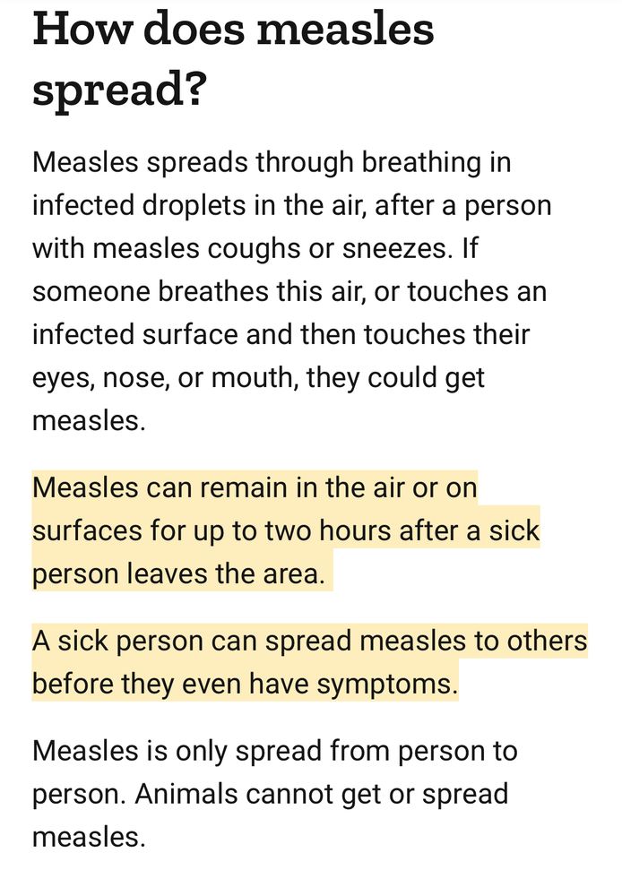 How does measles spread? Measles spreads through breathing in infected droplets in the air, after a person with measles coughs or sneezes. If someone breathes this air, or touches an infected surface and then touches their eyes, nose, or mouth, they could get measles. Measles can remain in the air or on surfaces for up to two hours after a sick person leaves the area. A sick person can spread measles to others before they even have symptoms. Measles is only spread from person to person. Animals cannot get or spread measles. 