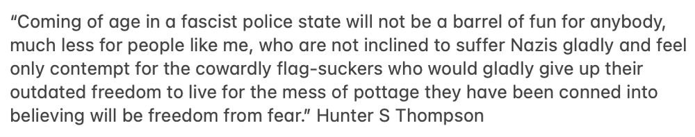 “Coming of age in a fascist police state will not be a barrel of fun for anybody, much less for people like me, who are not inclined to suffer Nazis gladly and feel only contempt for the cowardly flag-suckers who would gladly give up their outdated freedom to live for the mess of pottage they have been conned into believing will be freedom from fear.” Hunter S Thompson