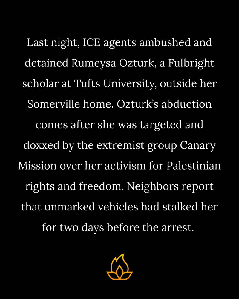 Last night, ICE agents ambushed and detained Rumeysa Ozturk, a Fulbright scholar at Tufts University, outside her Somerville home. Ozturk’s abduction comes after she was targeted and doxxed by the extremist group Canary Mission over her activism for Palestinian rights and freedom. Neighbors report that unmarked vehicles had stalked her for two days before the arrest.