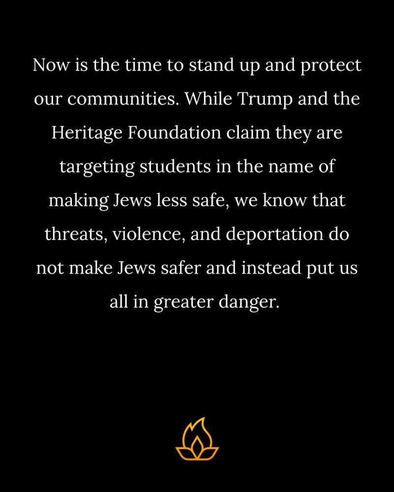Now is the time to stand up and protect our communities. While Trump and the Heritage Foundation claim they are targeting students in the name of making Jews less safe, we know that threats, violence, and deportation do not make Jews safer and instead put us all in greater danger.