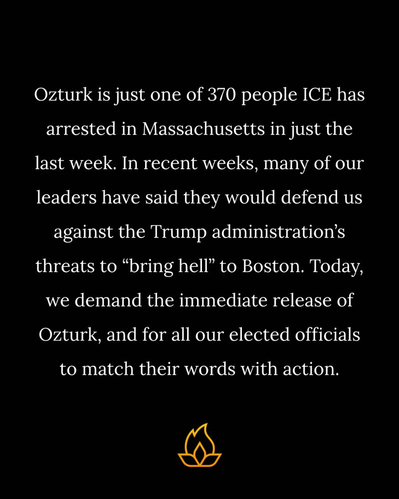 Ozturk is just one of 370 people ICE has arrested in Massachusetts in just the last week. In recent weeks, many of our leaders have said they would defend us against the Trump administration’s threats to “bring hell” to Boston. Today, we demand the immediate release of Ozturk, and for all our elected officials to match their words with action.