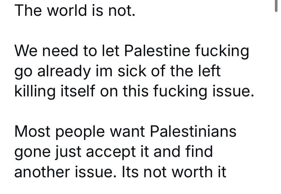 The world is not.
We need to let Palestine fucking go already im sick of the left killing itself on this fucking issue.
Most people want Palestinians gone just accept it and find another issue. Its not worth it
