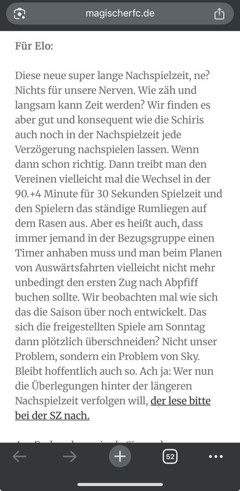 screenshot von einer website. text: 
Für Elo:
Diese neue super lange Nachspielzeit, ne?
Nichts für unsere Nerven. Wie zah und langsam kann Zeit werden? Wir finden es aber gut und konsequent wie die Schiris auch noch in der Nachspielzeit jede Verzögerung nachspielen lassen. Wenn dann schon richtig. Dann treibt man den Vereinen vielleicht mal die Wechsel in der
90.+4 Minute für 30 Sekunden Spielzeit und den Spielern das ständige Rumliegen auf dem Rasen aus. Aber es heißt auch, dass immer jemand in der Bezugsgruppe einen Timer anhaben muss und man beim Planen von Auswärtsfahrten vielleicht nicht mehr unbedingt den ersten Zug nach Abpfiff buchen sollte. Wir beobachten mal wie sich das die Saison über noch entwickelt. Das sich die freigestellten Spiele am Sonntag dann plötzlich überschneiden? Nicht unser Problem, sondern ein Problem von Sky.
Bleibt hoffentlich auch so. Ach ja: Wer nun die Überlegungen hinter der längeren Nachspielzeit verfolgen will, der lese bitte