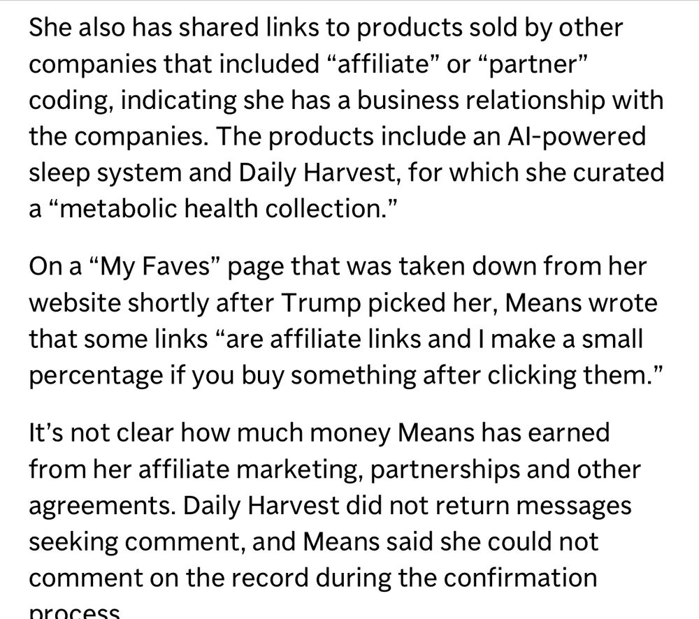 She also has shared links to products sold by other companies that included “affiliate” or “partner” coding, indicating she has a business relationship with the companies. The products include an AI-powered sleep system and Daily Harvest, for which she curated a “metabolic health collection.” 

On a “My Faves” page that was taken down from her website shortly after Trump picked her, Means wrote that some links “are affiliate links and I make a small percentage if you buy something after clicking them.” 

It’s not clear how much money Means has earned from her affiliate marketing, partnerships and other agreements. Daily Harvest did not return messages seeking comment, and Means said she could not comment on the record during the confirmation process. 