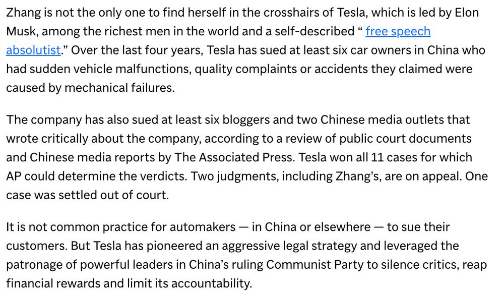 Zhang is not the only one to find herself in the crosshairs of Tesla, which is led by Elon Musk, among the richest men in the world and a self-described “ free speech absolutist.” Over the last four years, Tesla has sued at least six car owners in China who had sudden vehicle malfunctions, quality complaints or accidents they claimed were caused by mechanical failures.

The company has also sued at least six bloggers and two Chinese media outlets that wrote critically about the company, according to a review of public court documents and Chinese media reports by The Associated Press. Tesla won all 11 cases for which AP could determine the verdicts. Two judgments, including Zhang’s, are on appeal. One case was settled out of court.

It is not common practice for automakers — in China or elsewhere — to sue their customers. But Tesla has pioneered an aggressive legal strategy and leveraged the patronage of powerful leaders in China’s ruling Communist Party to silence critics, reap financial rewards and limit its accountability.