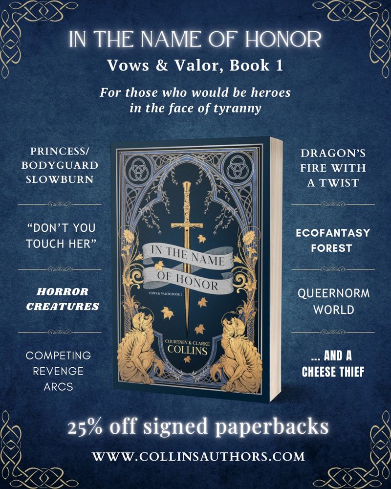A trope board on a deep-blue background with the IN THE NAME OF HONOR cover in the center. At the top reads, In the Name of Honor, Vows & Valor Book 1, for those who would be heroes in the face of tyranny. The listed tropes are: princess/bodyguard slowburn, "don't you touch her," horror creatures, competing revenge arcs, dragon's fire with a twist, ecofantasy forest, queernorm world, and a cheese thief. At the bottom reads: 25% off signed paperbacks, www.collinsauthors.com