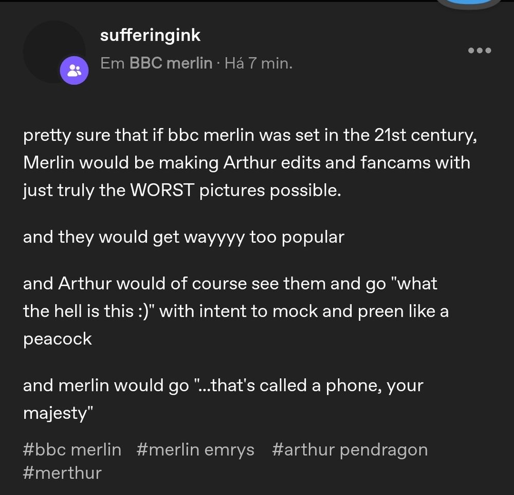 print de post em comunidade no tumblr 

sufferingink
Em BBC merlin . Há 7 min.
pretty sure that if bbc merlin was set in the 21st century,
Merlin would be making Arthur edits and fancams with
just truly the WORST pictures possible.
and they would get wayyyy too popular
and Arthur would of course see them and go "what
the hell is this :)" with intent to mock and preen like a
peacock
and merlin would go "..that's called a phone, your
majesty"
#bbc merlin #merlin emrys #arthur pendragon
#merthur