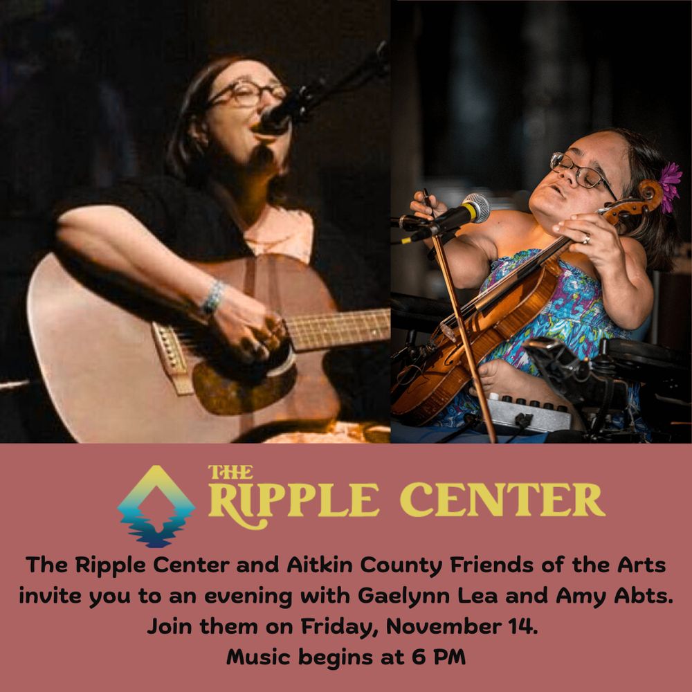 Alt Text: a poster announcing the event with Gaelynn Lea and Amy Abts.  On the left, Amy is pictured sitting in front of a microphone. She is playing a guitar and singing. She has long dark hair and is wearing a dark shirt. On the right, Gaelynn is pictured sitting in front of a microphone, holding a bow and violin as she plays. She is wearing a blue and purple dress. There is a flower barrette in her dark hair.
The following words are below these pictures:

THE RIPPLE CENTER
The Ripple Center and Aitkin County Friends of the Arts invite you to an evening with Gaelynn Lea and Amy Abts. Join them on Friday, November 14. Music begins at 6 PM.
