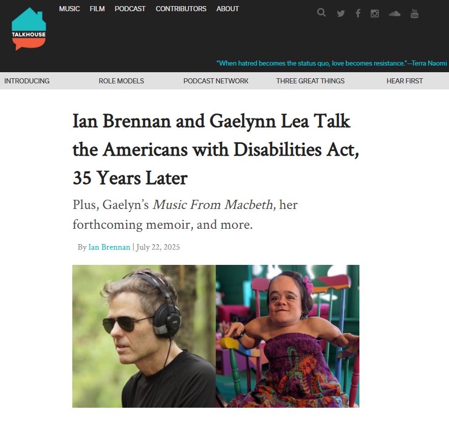 A screenshot of the article online, featuring a photo of Ian Brennan, a white man wearing headphones and sunglasses and a black t-shirt, next to Gaelynn Lea, a small white woman with brown hair, a purple and orange paisley dress seated in a colorful rocking chair. Text reads: 'Talkhouse: Ian Brennan and Gaelynn Lea Talk the Americans with Disabilities Act, 35 Years Later Plus, Gaelyn's Music From Macbeth, her forthcoming memoir, and more. By Ian Brennan July 22, 2025'