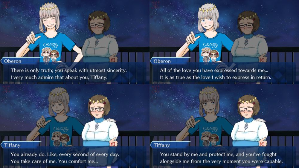 Oberon:
There is only truth; you speak with utmost sincerity.
I very much admire that about you, Tiffany.

---

Oberon:
All of the love you have expressed towards me...
It is as true as the love I wish to express in return.

---

Tiffany:
You already do. Like, every second of every day.
You take care of me. You comfort me...

---

Tiffany:
You stand by me and protect me, and you've fought alongside me from the very moment you were capable.