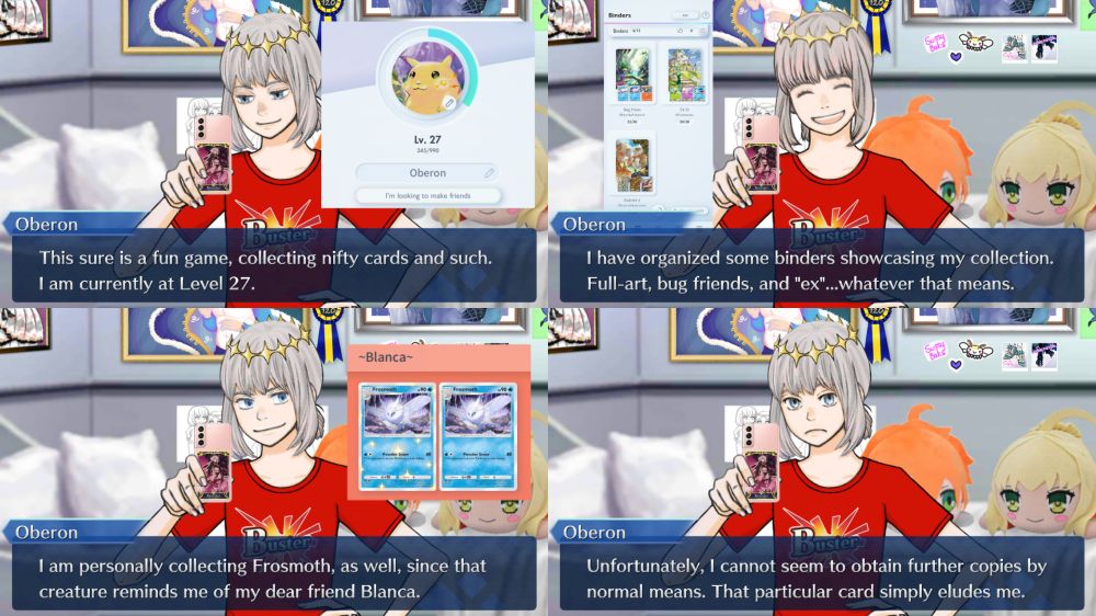 Oberon is sitting on his and Tiffany's bed, playing Pokémon TCG Pocket on Tiffany's phone.

Oberon:
This sure is a fun game, collecting nifty cards and such.
I am currently at Level 27.

---

Oberon:
I have organized some binders showcasing my collection.
Full-art, bug friends, and "ex"...whatever that means.

---

Oberon:
I am personally collecting Frosmoth, as well, since that creature reminds me of my dear friend Blanca.

---

Oberon:
Unfortunately, I cannot seem to obtain further copies by normal means. That particular card simply eludes me.