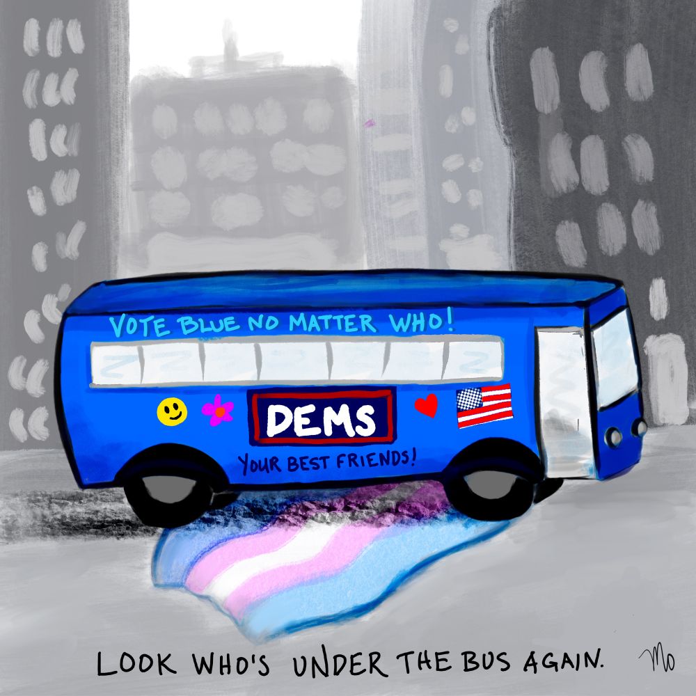 A cartoon of a blue bus on a city street running over a big trans flag. Text on the bus says “Vote blue no matter who” and “DEMS - your best friends!” Bus is illustrated with a u.s. flag, a heart, a flower, and a classic 70s smiley face. Caption reads “look who’s under the bus again.” Signed “Mo” (me)