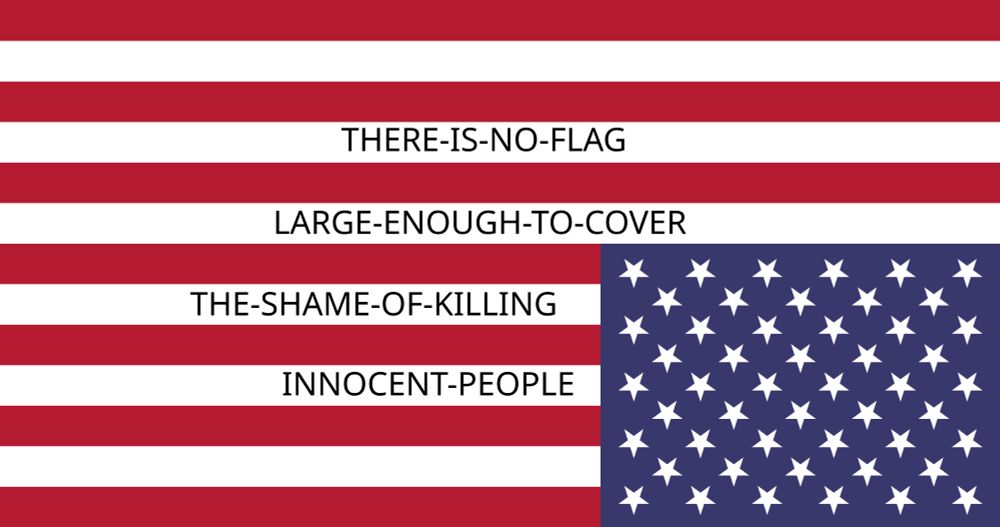 Upside down American flag, in the white stripes of the flag it states "there is no flag large enough to cover the shame of killing innocent people"