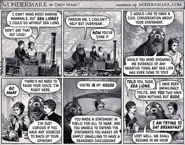 A comic from Wondermark by David Malki about sea lioning. It's black and white, and line drawn.

The first panel shows a man and a woman in an old-fashioned car and the woman says "I don't mind most marine mammals. But seal lions?  I could do without sea lions."  The man responds "Don't say that out loud!"  In the second panel, a sea lion is shown saying "pardon me,I couldn't help but overhear ..." and the man says "now you've done it."

In the third panel the sea lion says "I would like to have a civil conversation with you about your statement.  Would you mind showing me evidence of any negative thing any sea lion has ever done to you?"  

In the fourth panel the woman says "Go away!" and the sea lion says "There is no need to raise your voice, I'm right here. I'm just curious if you have any sources to back up your opinion."

In the fifth panel the woman is in bed, and says "You're in my House!" and the sea lion next to bed says "you made a statement in public for all to hear. Are you unable to defend the statements you make?  Or simply unwilling to have a reasoned discussion?"

In the final panel the man and woman are at the breakfast table.  The man says "I told you, dude. Sea Lions."  The sea lion sitting between them says "I've been unfailingly polite, and you two have been nothing but rude."  The woman says "I'm trying to eat breakfast," and the sea lion responds "Very well, we shall resume in an hour."

This comic is the basis of the term sea lioning: https://en.wikipedia.org/wiki/Sealioning