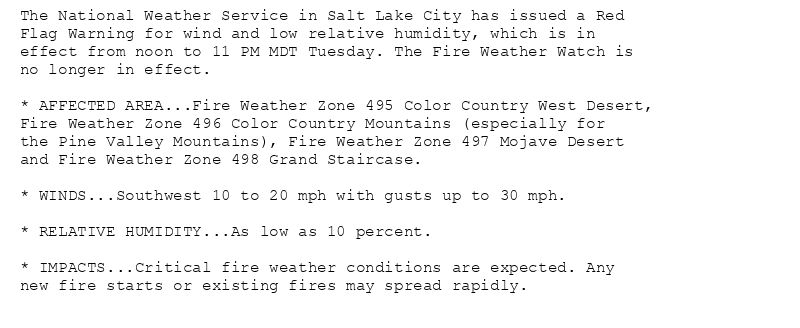The National Weather Service in Salt Lake City has issued a Red
Flag Warning for wind and low relative humidity, which is in
effect from noon to 11 PM MDT Tuesday. The Fire Weather Watch is
no longer in effect.

* AFFECTED AREA...Fire Weather Zone 495 Color Country West Desert,
Fire Weather Zone 496 Color Country Mountains (especially for
the Pine Valley Mountains), Fire Weather Zone 497 Mojave Desert
and Fire Weather Zone 498 Grand Staircase.

* WINDS...Southwest 10 to 20 mph with gusts up to 30 mph.

* RELATIVE HUMIDITY...As low as 10 percent.

* IMPACTS...Critical fire weather conditions are expected. Any
new fire starts or existing fires may spread rapidly.