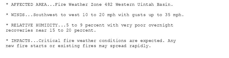 * AFFECTED AREA...Fire Weather Zone 482 Western Uintah Basin.

* WINDS...Southwest to west 10 to 20 mph with gusts up to 35 mph.

* RELATIVE HUMIDITY...5 to 9 percent with very poor overnight
recoveries near 15 to 20 percent.

* IMPACTS...Critical fire weather conditions are expected. Any
new fire starts or existing fires may spread rapidly.
