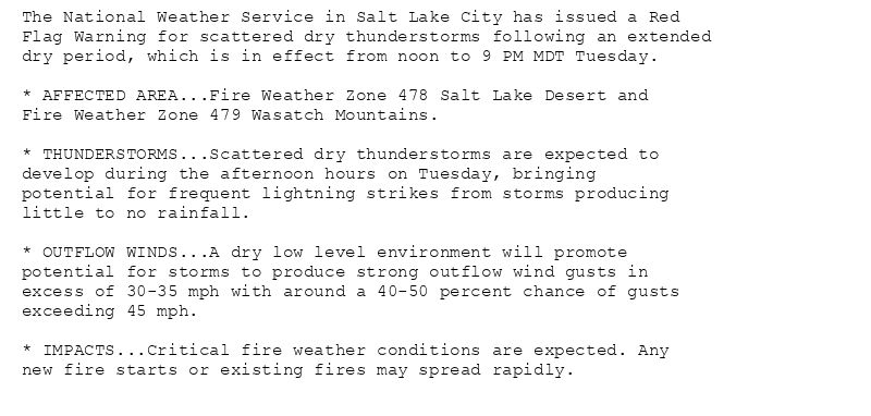 The National Weather Service in Salt Lake City has issued a Red
Flag Warning for scattered dry thunderstorms following an extended
dry period, which is in effect from noon to 9 PM MDT Tuesday.

* AFFECTED AREA...Fire Weather Zone 478 Salt Lake Desert and
Fire Weather Zone 479 Wasatch Mountains.

* THUNDERSTORMS...Scattered dry thunderstorms are expected to
develop during the afternoon hours on Tuesday, bringing
potential for frequent lightning strikes from storms producing
little to no rainfall.

* OUTFLOW WINDS...A dry low level environment will promote
potential for storms to produce strong outflow wind gusts in
excess of 30-35 mph with around a 40-50 percent chance of gusts
exceeding 45 mph.

* IMPACTS...Critical fire weather conditions are expected. Any
new fire starts or existing fires may spread rapidly.