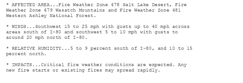 * AFFECTED AREA...Fire Weather Zone 478 Salt Lake Desert, Fire
Weather Zone 479 Wasatch Mountains and Fire Weather Zone 481
Western Ashley National Forest.

* WINDS...Southwest 15 to 25 mph with gusts up to 40 mph across
areas south of I-80 and southwest 5 to 10 mph with gusts to
around 20 mph north of I-80.

* RELATIVE HUMIDITY...5 to 9 percent south of I-80, and 10 to 15
percent north.

* IMPACTS...Critical fire weather conditions are expected. Any
new fire starts or existing fires may spread rapidly.