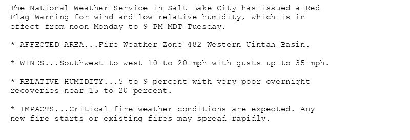 The National Weather Service in Salt Lake City has issued a Red
Flag Warning for wind and low relative humidity, which is in
effect from noon Monday to 9 PM MDT Tuesday.

* AFFECTED AREA...Fire Weather Zone 482 Western Uintah Basin.

* WINDS...Southwest to west 10 to 20 mph with gusts up to 35 mph.

* RELATIVE HUMIDITY...5 to 9 percent with very poor overnight
recoveries near 15 to 20 percent.

* IMPACTS...Critical fire weather conditions are expected. Any
new fire starts or existing fires may spread rapidly.
