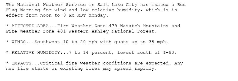 The National Weather Service in Salt Lake City has issued a Red
Flag Warning for wind and low relative humidity, which is in
effect from noon to 9 PM MDT Monday.

* AFFECTED AREA...Fire Weather Zone 479 Wasatch Mountains and
Fire Weather Zone 481 Western Ashley National Forest.

* WINDS...Southwest 10 to 20 mph with gusts up to 35 mph.

* RELATIVE HUMIDITY...7 to 14 percent, lowest south of I-80.

* IMPACTS...Critical fire weather conditions are expected. Any
new fire starts or existing fires may spread rapidly.